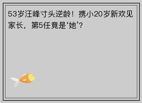 53岁汪峰寸头逆龄！携小20岁新欢见家长，第5任竟是‘她’？